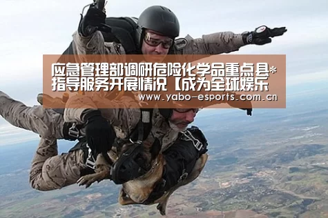 应急管理部调研危险化学品重点县*指导服务开展情况【成为全球娱乐玩家的信赖首选。】(图1) 成为全球娱乐玩家的信赖首选。